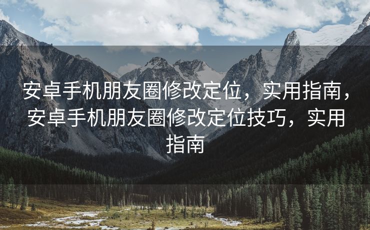 安卓手机朋友圈修改定位，实用指南，安卓手机朋友圈修改定位技巧，实用指南