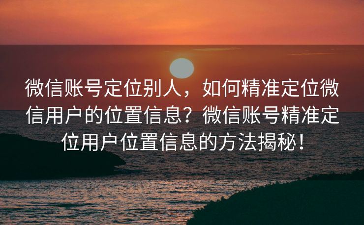 微信账号定位别人，如何精准定位微信用户的位置信息？微信账号精准定位用户位置信息的方法揭秘！
