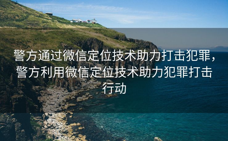 警方通过微信定位技术助力打击犯罪，警方利用微信定位技术助力犯罪打击行动