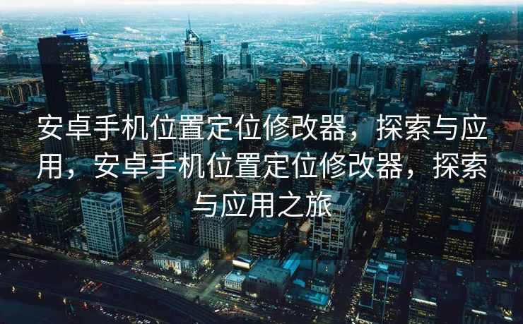 安卓手机位置定位修改器，探索与应用，安卓手机位置定位修改器，探索与应用之旅