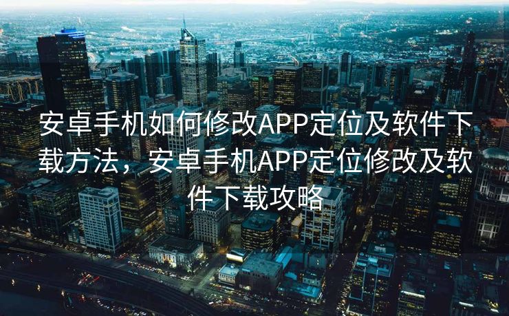 安卓手机如何修改APP定位及软件下载方法，安卓手机APP定位修改及软件下载攻略