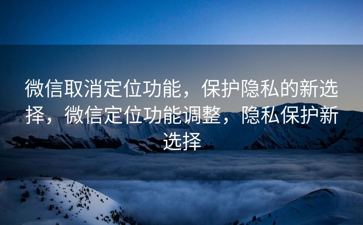 微信取消定位功能，保护隐私的新选择，微信定位功能调整，隐私保护新选择
