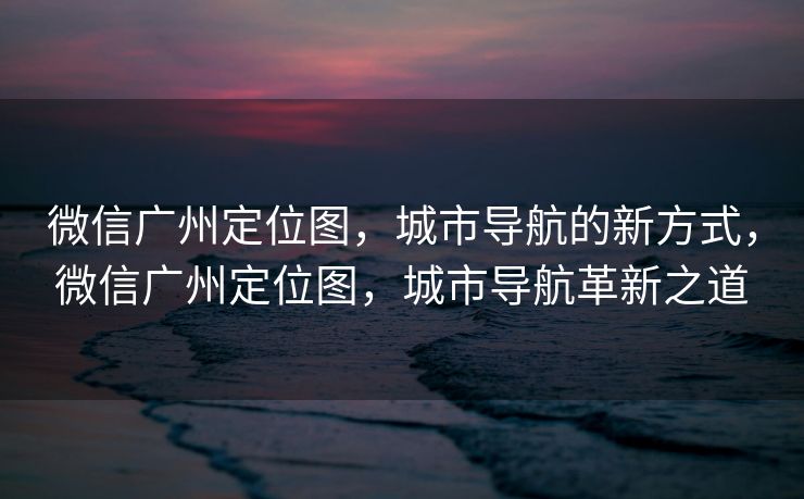 微信广州定位图，城市导航的新方式，微信广州定位图，城市导航革新之道