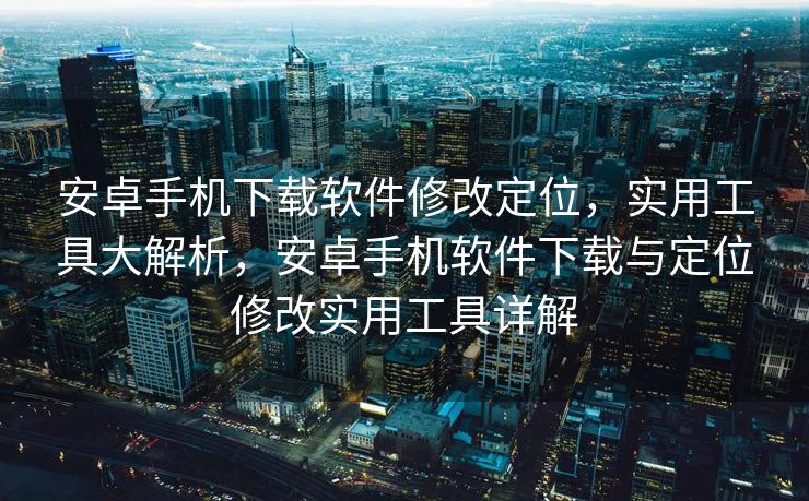 安卓手机下载软件修改定位，实用工具大解析，安卓手机软件下载与定位修改实用工具详解