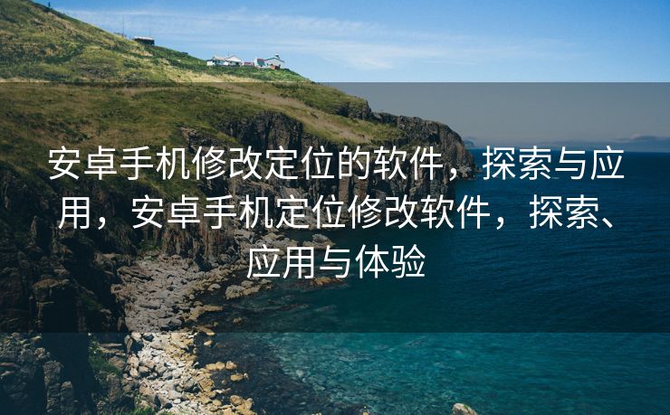 安卓手机修改定位的软件，探索与应用，安卓手机定位修改软件，探索、应用与体验