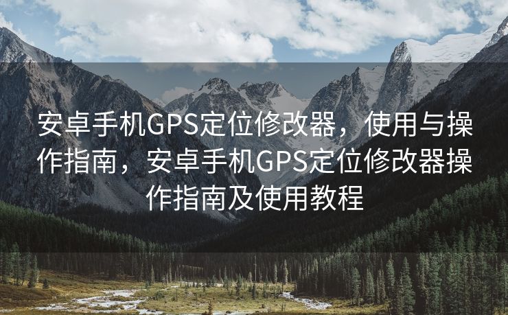 安卓手机GPS定位修改器，使用与操作指南，安卓手机GPS定位修改器操作指南及使用教程