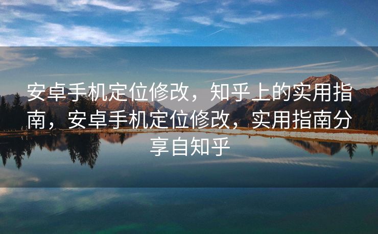 安卓手机定位修改，知乎上的实用指南，安卓手机定位修改，实用指南分享自知乎