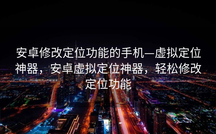 安卓修改定位功能的手机—虚拟定位神器，安卓虚拟定位神器，轻松修改定位功能