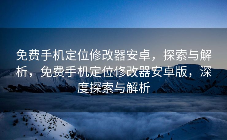 免费手机定位修改器安卓，探索与解析，免费手机定位修改器安卓版，深度探索与解析