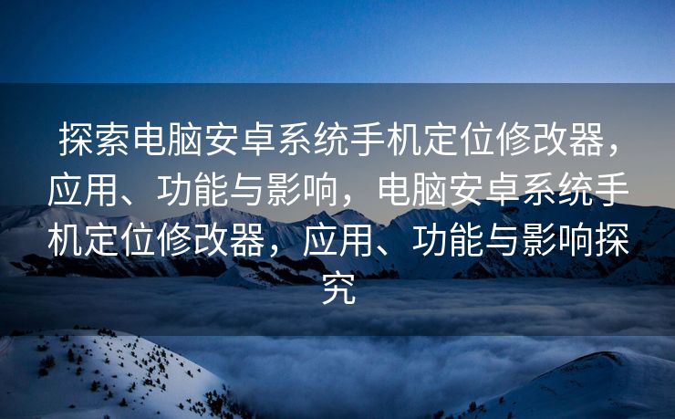 探索电脑安卓系统手机定位修改器，应用、功能与影响，电脑安卓系统手机定位修改器，应用、功能与影响探究