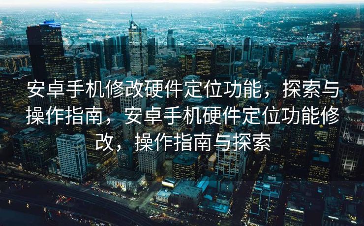 安卓手机修改硬件定位功能，探索与操作指南，安卓手机硬件定位功能修改，操作指南与探索
