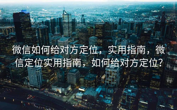 微信如何给对方定位，实用指南，微信定位实用指南，如何给对方定位？