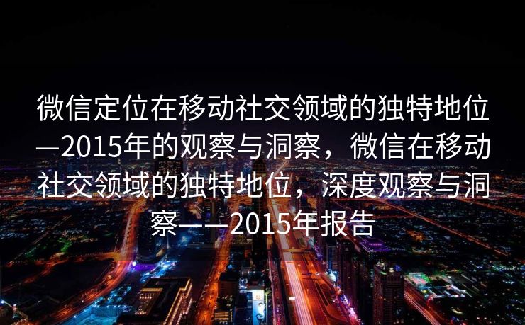 微信定位在移动社交领域的独特地位—2015年的观察与洞察，微信在移动社交领域的独特地位，深度观察与洞察——2015年报告