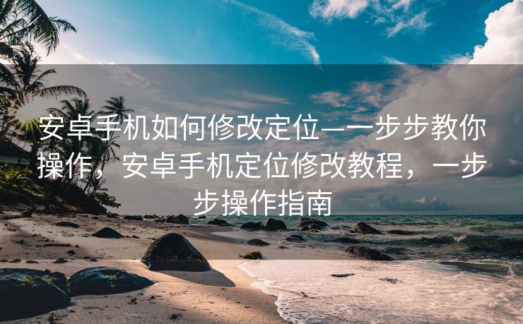 安卓手机如何修改定位—一步步教你操作，安卓手机定位修改教程，一步步操作指南