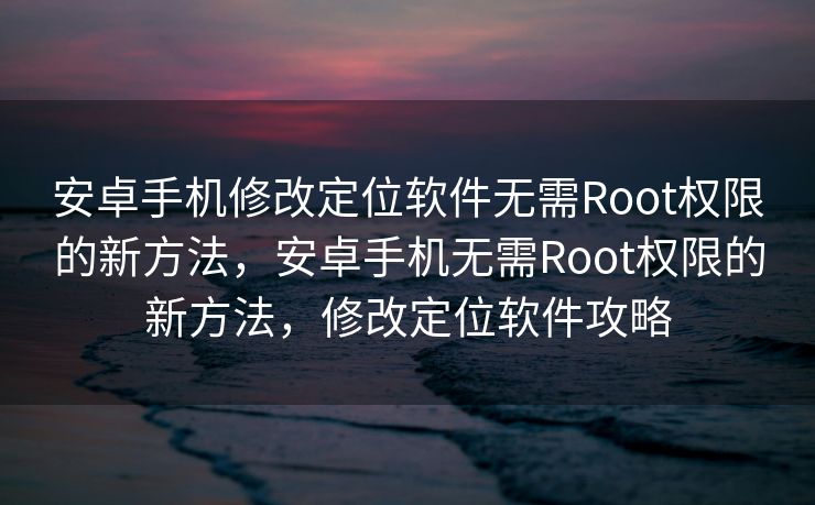 安卓手机修改定位软件无需Root权限的新方法，安卓手机无需Root权限的新方法，修改定位软件攻略