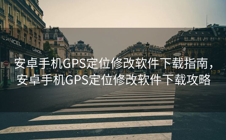 安卓手机GPS定位修改软件下载指南，安卓手机GPS定位修改软件下载攻略