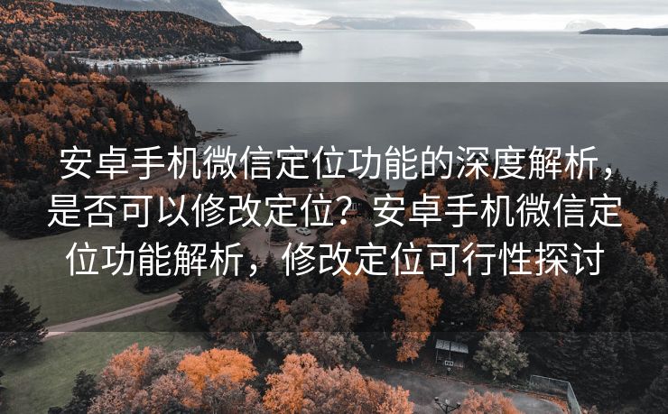 安卓手机微信定位功能的深度解析，是否可以修改定位？安卓手机微信定位功能解析，修改定位可行性探讨
