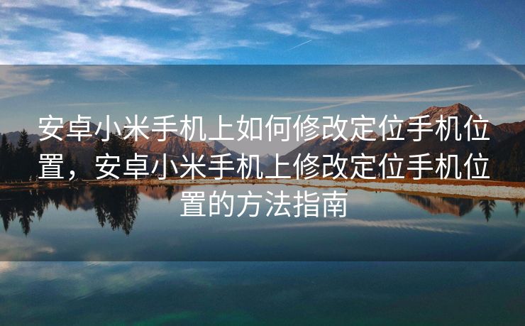 安卓小米手机上如何修改定位手机位置，安卓小米手机上修改定位手机位置的方法指南