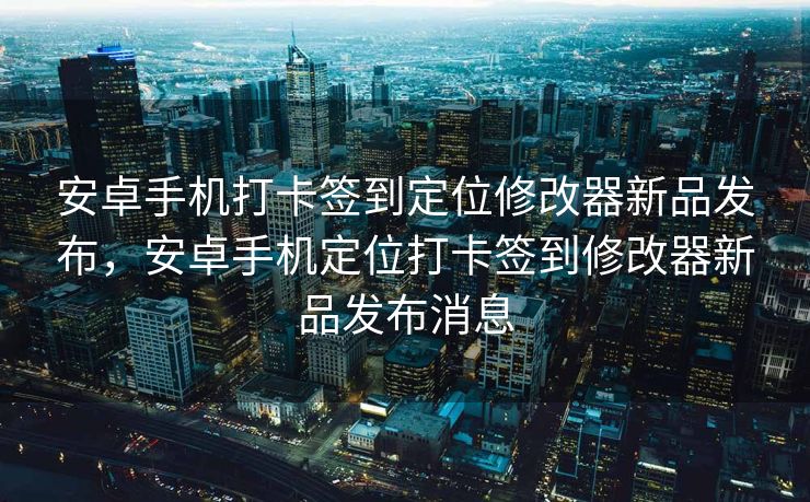 安卓手机打卡签到定位修改器新品发布，安卓手机定位打卡签到修改器新品发布消息