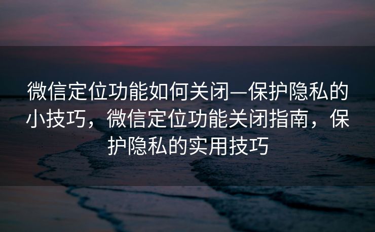 微信定位功能如何关闭—保护隐私的小技巧，微信定位功能关闭指南，保护隐私的实用技巧