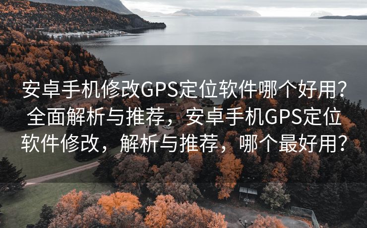 安卓手机修改GPS定位软件哪个好用？全面解析与推荐，安卓手机GPS定位软件修改，解析与推荐，哪个最好用？