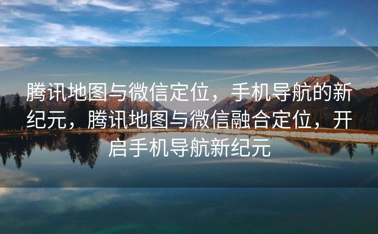 腾讯地图与微信定位，手机导航的新纪元，腾讯地图与微信融合定位，开启手机导航新纪元