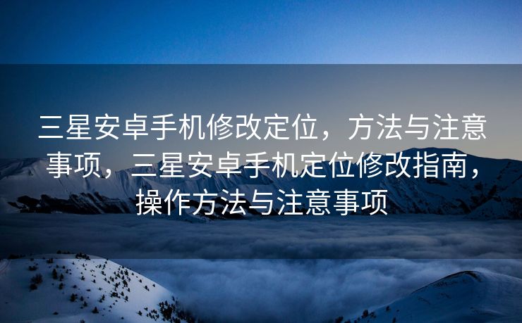 三星安卓手机修改定位，方法与注意事项，三星安卓手机定位修改指南，操作方法与注意事项