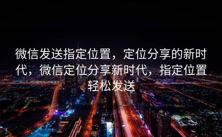 微信发送指定位置，定位分享的新时代，微信定位分享新时代，指定位置轻松发送