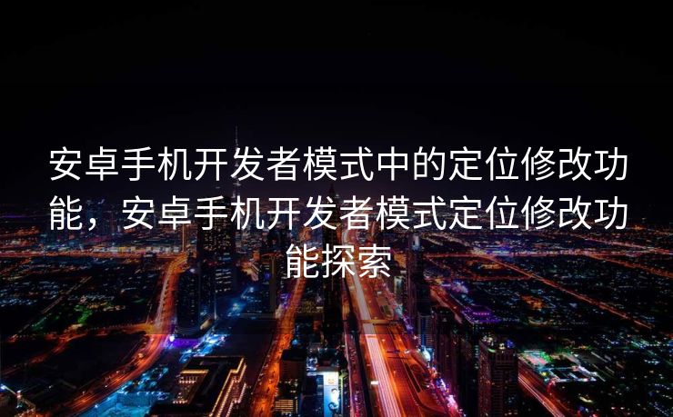 安卓手机开发者模式中的定位修改功能，安卓手机开发者模式定位修改功能探索