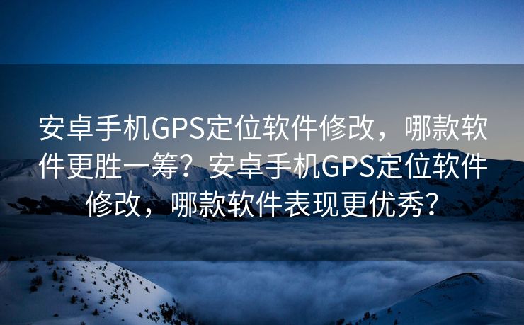 安卓手机GPS定位软件修改，哪款软件更胜一筹？安卓手机GPS定位软件修改，哪款软件表现更优秀？