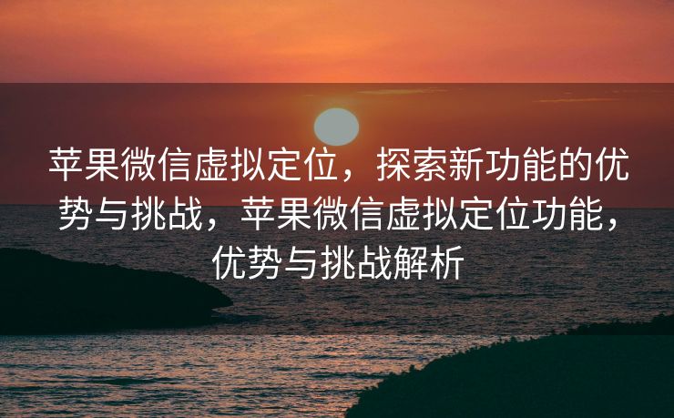 苹果微信虚拟定位，探索新功能的优势与挑战，苹果微信虚拟定位功能，优势与挑战解析