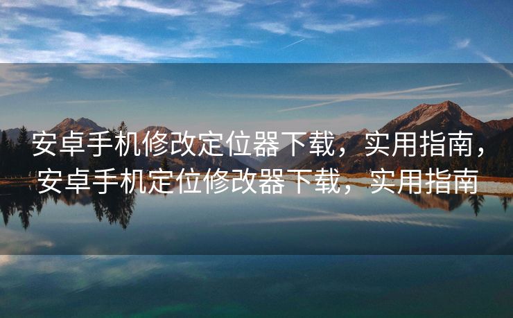 安卓手机修改定位器下载，实用指南，安卓手机定位修改器下载，实用指南