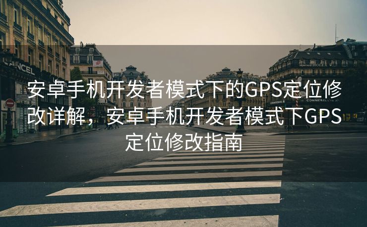 安卓手机开发者模式下的GPS定位修改详解,安卓手机开发者模式下GPS定位修改指南 安卓手机开发者模式下的GPS定位修改详解,安卓手机开发者模式下GPS定位修改指南