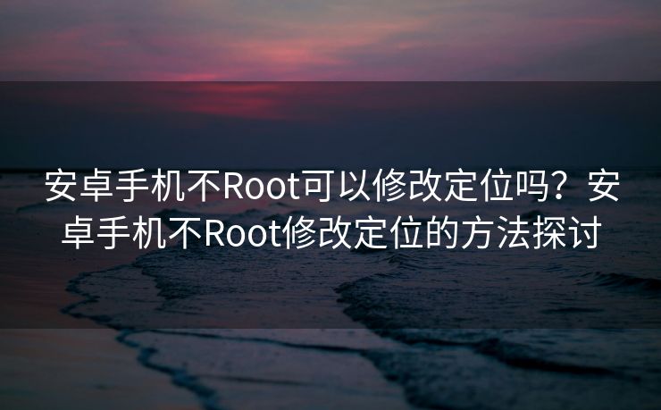 安卓手机不Root可以修改定位吗？安卓手机不Root修改定位的方法探讨