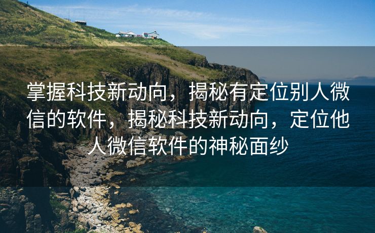 掌握科技新动向，揭秘有定位别人微信的软件，揭秘科技新动向，定位他人微信软件的神秘面纱
