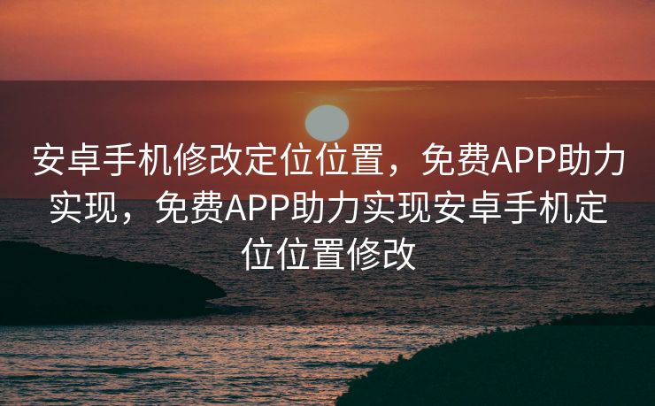 安卓手机修改定位位置,免费APP助力实现,免费APP助力实现安卓手机定位位置修改 安卓手机修改定位位置,免费APP助力实现,免费APP助力实现安卓手机定位位置修改
