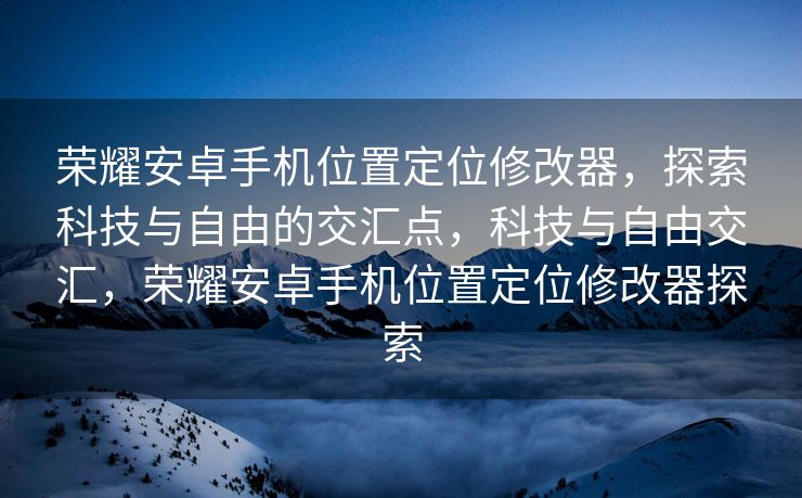 荣耀安卓手机位置定位修改器，探索科技与自由的交汇点，科技与自由交汇，荣耀安卓手机位置定位修改器探索