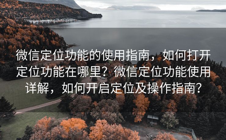 微信定位功能的使用指南，如何打开定位功能在哪里？微信定位功能使用详解，如何开启定位及操作指南？