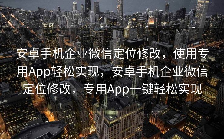安卓手机企业微信定位修改，使用专用App轻松实现，安卓手机企业微信定位修改，专用App一键轻松实现