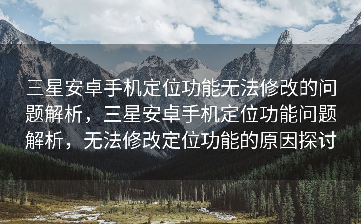 三星安卓手机定位功能无法修改的问题解析，三星安卓手机定位功能问题解析，无法修改定位功能的原因探讨
