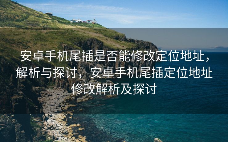 安卓手机尾插是否能修改定位地址，解析与探讨，安卓手机尾插定位地址修改解析及探讨