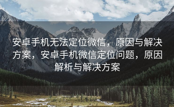 安卓手机无法定位微信，原因与解决方案，安卓手机微信定位问题，原因解析与解决方案