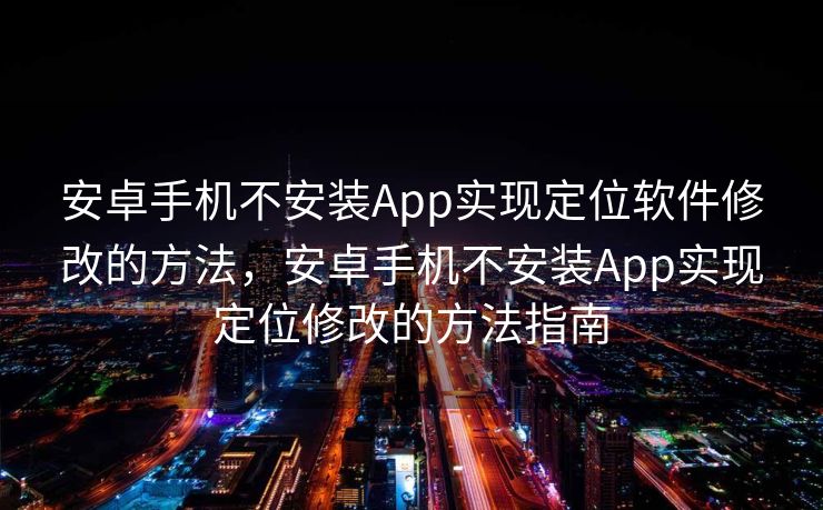 安卓手机不安装App实现定位软件修改的方法，安卓手机不安装App实现定位修改的方法指南