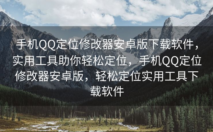 手机QQ定位修改器安卓版下载软件，实用工具助你轻松定位，手机QQ定位修改器安卓版，轻松定位实用工具下载软件