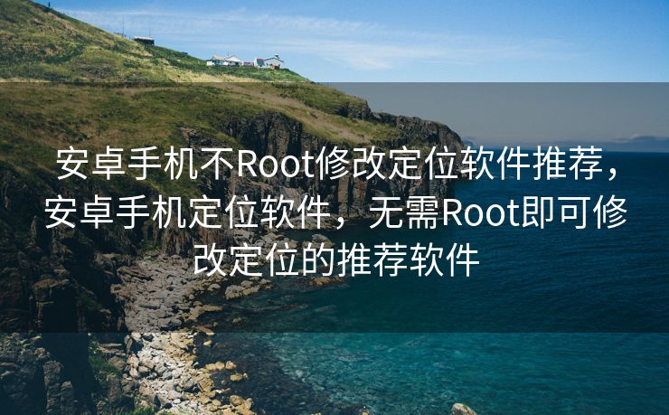 安卓手机不Root修改定位软件推荐，安卓手机定位软件，无需Root即可修改定位的推荐软件