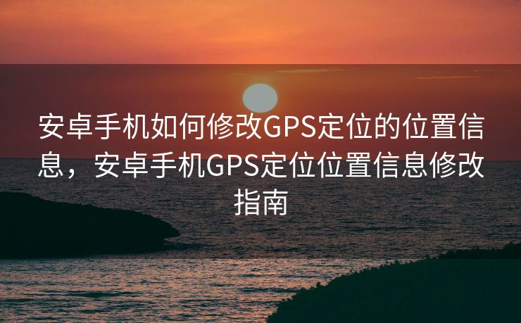 安卓手机如何修改GPS定位的位置信息，安卓手机GPS定位位置信息修改指南