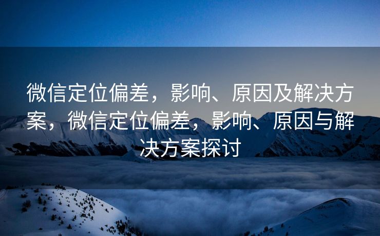 微信定位偏差，影响、原因及解决方案，微信定位偏差，影响、原因与解决方案探讨