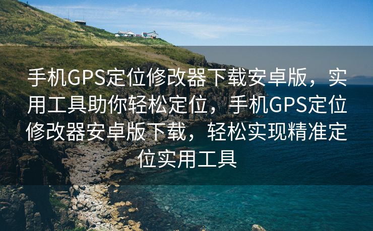 手机GPS定位修改器下载安卓版，实用工具助你轻松定位，手机GPS定位修改器安卓版下载，轻松实现精准定位实用工具