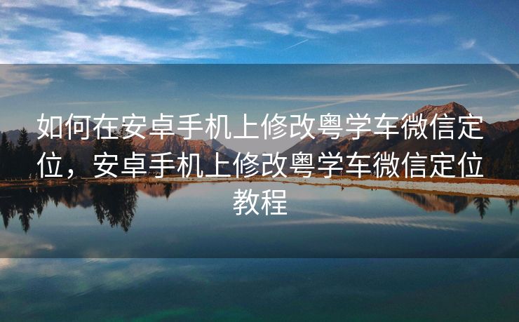 如何在安卓手机上修改粤学车微信定位，安卓手机上修改粤学车微信定位教程