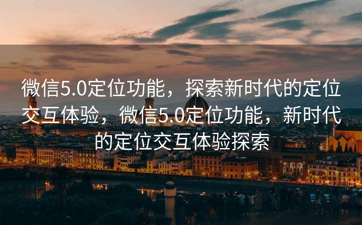 微信5.0定位功能，探索新时代的定位交互体验，微信5.0定位功能，新时代的定位交互体验探索